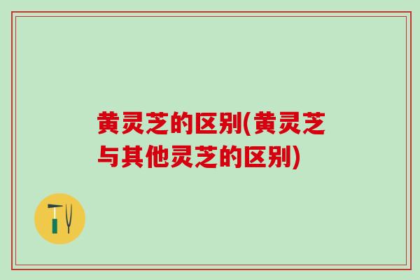 黄灵芝的区别(黄灵芝与其他灵芝的区别)