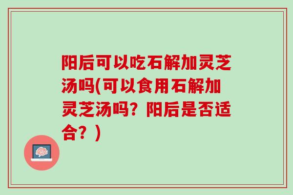 阳后可以吃石解加灵芝汤吗(可以食用石解加灵芝汤吗？阳后是否适合？)