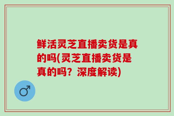 鲜活灵芝直播卖货是真的吗(灵芝直播卖货是真的吗？深度解读)