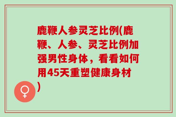 鹿鞭人参灵芝比例(鹿鞭、人参、灵芝比例加强男性身体，看看如何用45天重塑健康身材)