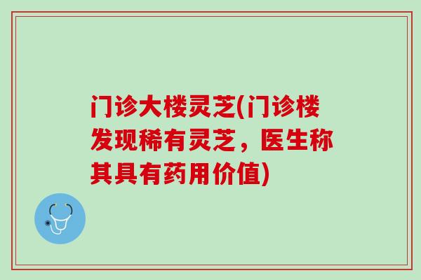 门诊大楼灵芝(门诊楼发现稀有灵芝，医生称其具有药用价值)