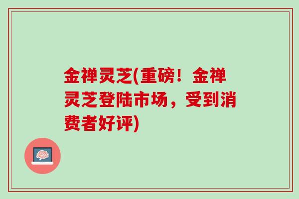 金禅灵芝(重磅！金禅灵芝登陆市场，受到消费者好评)