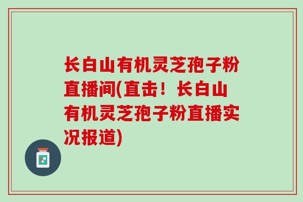 长白山有机灵芝孢子粉直播间(直击！长白山有机灵芝孢子粉直播实况报道)