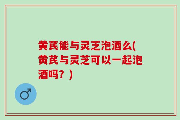 黄芪能与灵芝泡酒么(黄芪与灵芝可以一起泡酒吗？)