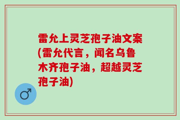 雷允上灵芝孢子油文案(雷允代言，闻名乌鲁木齐孢子油，超越灵芝孢子油)
