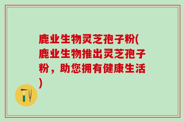 鹿业生物灵芝孢子粉(鹿业生物推出灵芝孢子粉,助您拥有健康生活) 鹿业生物灵芝孢子粉(鹿业生物推出灵芝孢子粉,助您拥有健康生活)