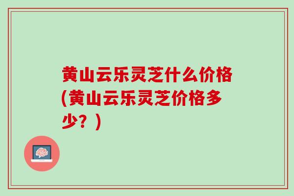 黄山云乐灵芝什么价格(黄山云乐灵芝价格多少？)
