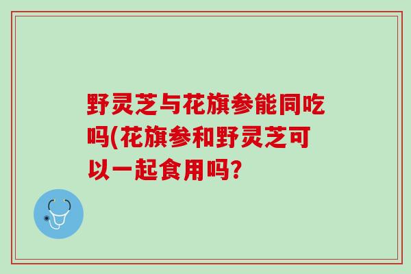野灵芝与花旗参能同吃吗(花旗参和野灵芝可以一起食用吗？