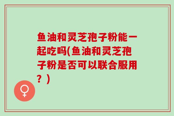 鱼油和灵芝孢子粉能一起吃吗(鱼油和灵芝孢子粉是否可以联合服用？)