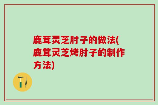 鹿茸灵芝肘子的做法(鹿茸灵芝烤肘子的制作方法)