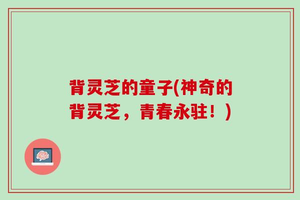 背灵芝的童子(神奇的背灵芝，青春永驻！)