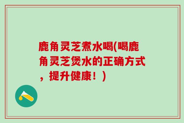 鹿角灵芝煮水喝(喝鹿角灵芝煲水的正确方式，提升健康！)