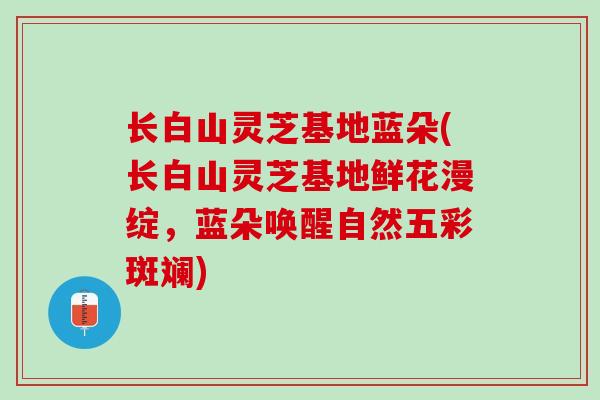 长白山灵芝基地蓝朵(长白山灵芝基地鲜花漫绽，蓝朵唤醒自然五彩斑斓)