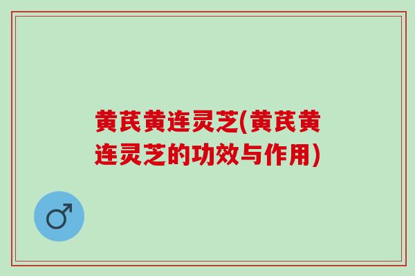 黄芪黄连灵芝(黄芪黄连灵芝的功效与作用)