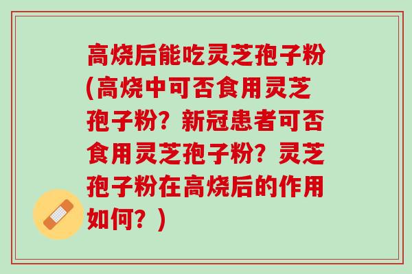 高烧后能吃灵芝孢子粉(高烧中可否食用灵芝孢子粉？新冠患者可否食用灵芝孢子粉？灵芝孢子粉在高烧后的作用如何？)