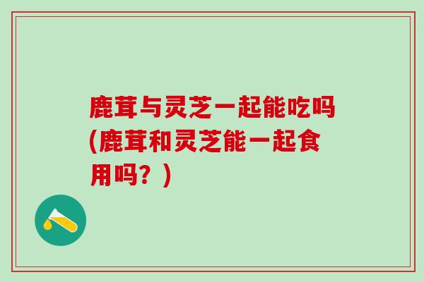 鹿茸与灵芝一起能吃吗(鹿茸和灵芝能一起食用吗？)