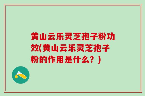 黄山云乐灵芝孢子粉功效(黄山云乐灵芝孢子粉的作用是什么？)
