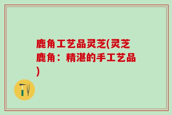 鹿角工艺品灵芝(灵芝鹿角：精湛的手工艺品)