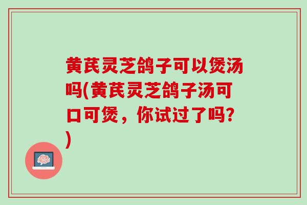 黄芪灵芝鸽子可以煲汤吗(黄芪灵芝鸽子汤可口可煲，你试过了吗？)