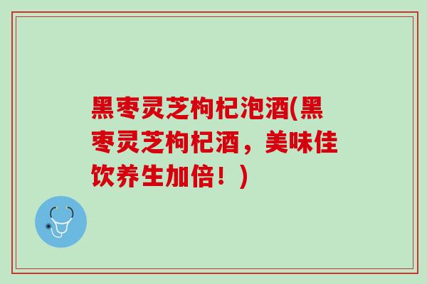 黑枣灵芝枸杞泡酒(黑枣灵芝枸杞酒,美味佳饮养生加倍!) 黑枣灵芝枸杞泡酒(黑枣灵芝枸杞酒,美味佳饮养生加倍!)