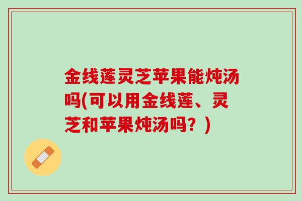 金线莲灵芝苹果能炖汤吗(可以用金线莲、灵芝和苹果炖汤吗？)