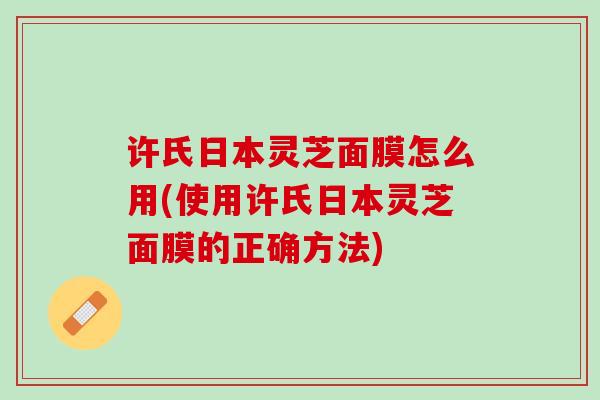 许氏日本灵芝面膜怎么用(使用许氏日本灵芝面膜的正确方法)