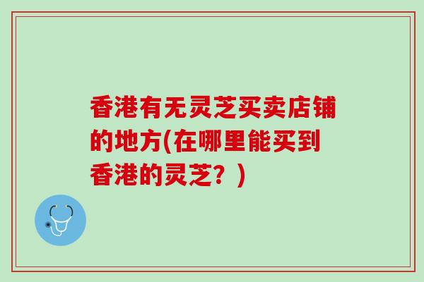 香港有无灵芝买卖店铺的地方(在哪里能买到香港的灵芝？)