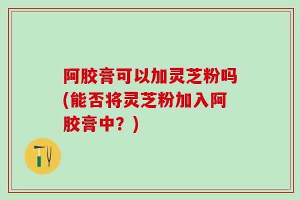 阿胶膏可以加灵芝粉吗(能否将灵芝粉加入阿胶膏中？)