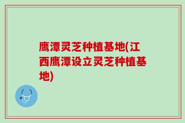鹰潭灵芝种植基地(江西鹰潭设立灵芝种植基地)
