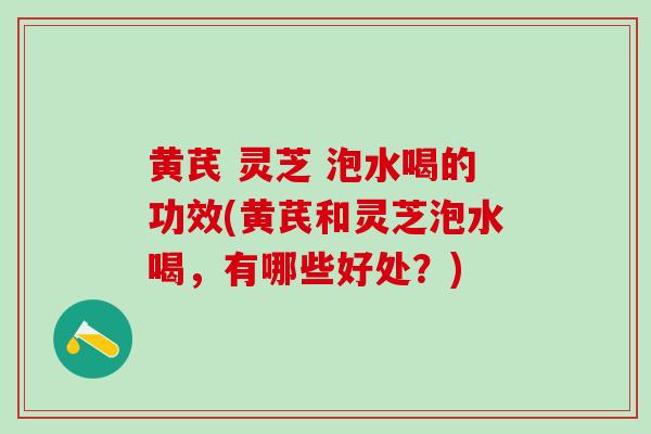 黄芪 灵芝 泡水喝的功效(黄芪和灵芝泡水喝，有哪些好处？)
