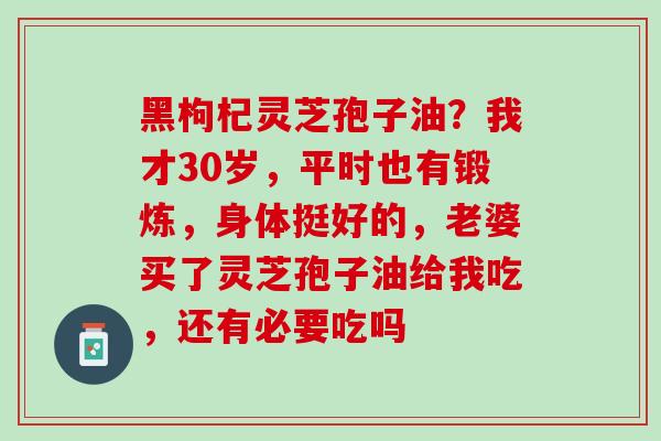 黑枸杞灵芝孢子油？我才30岁，平时也有锻炼，身体挺好的，老婆买了灵芝孢子油给我吃，还有必要吃吗