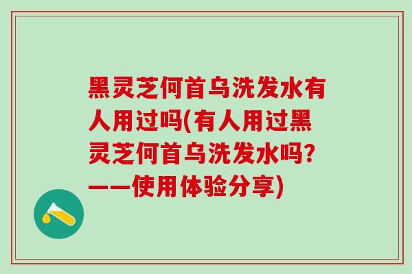 黑灵芝何首乌洗发水有人用过吗(有人用过黑灵芝何首乌洗发水吗？——使用体验分享)