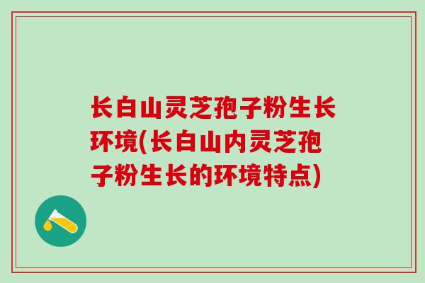 长白山灵芝孢子粉生长环境(长白山内灵芝孢子粉生长的环境特点)