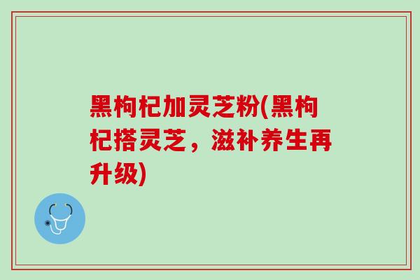 黑枸杞加灵芝粉(黑枸杞搭灵芝，滋补养生再升级)