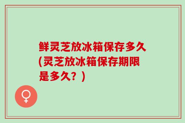鲜灵芝放冰箱保存多久(灵芝放冰箱保存期限是多久？)