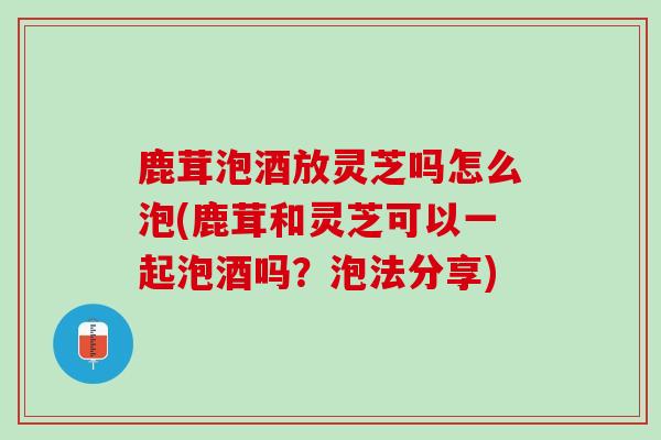 鹿茸泡酒放灵芝吗怎么泡(鹿茸和灵芝可以一起泡酒吗？泡法分享)