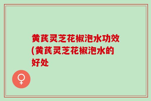 黄芪灵芝花椒泡水功效(黄芪灵芝花椒泡水的好处