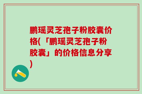 鹏瑶灵芝孢子粉胶囊价格(「鹏瑶灵芝孢子粉胶囊」的价格信息分享)