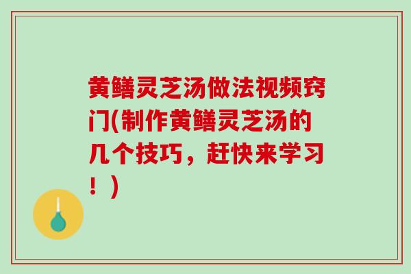 黄鳝灵芝汤做法视频窍门(制作黄鳝灵芝汤的几个技巧，赶快来学习！)