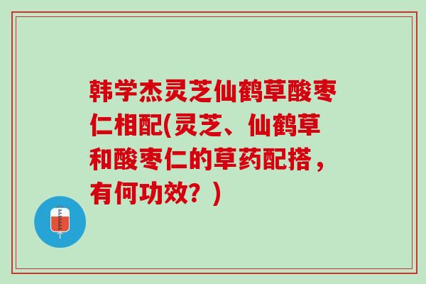 韩学杰灵芝仙鹤草酸枣仁相配(灵芝、仙鹤草和酸枣仁的草药配搭，有何功效？)