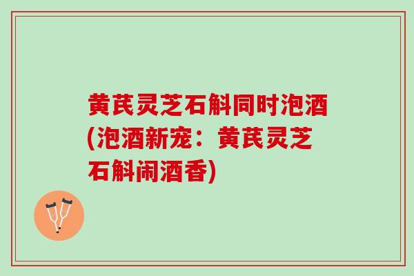 黄芪灵芝石斛同时泡酒(泡酒新宠：黄芪灵芝石斛闹酒香)