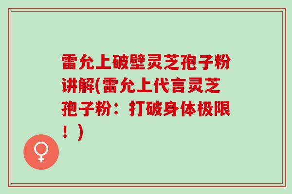 雷允上破壁灵芝孢子粉讲解(雷允上代言灵芝孢子粉：打破身体极限！)