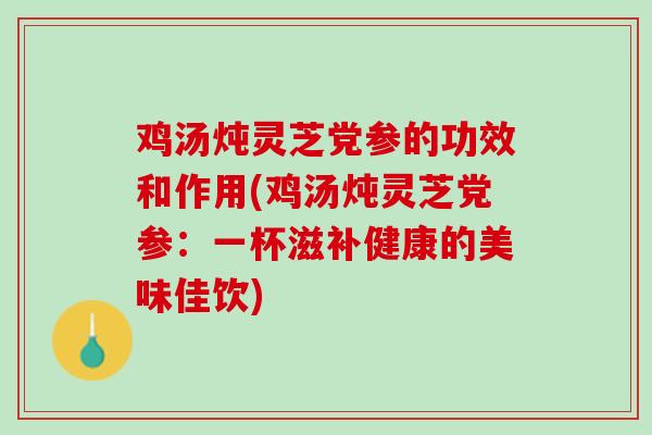 鸡汤炖灵芝党参的功效和作用(鸡汤炖灵芝党参：一杯滋补健康的美味佳饮)
