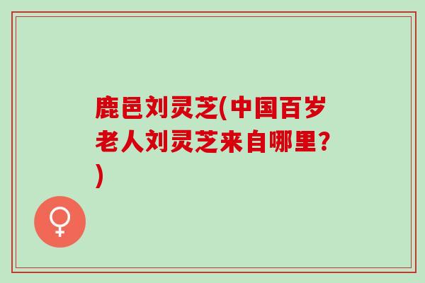 鹿邑刘灵芝(中国百岁老人刘灵芝来自哪里？)