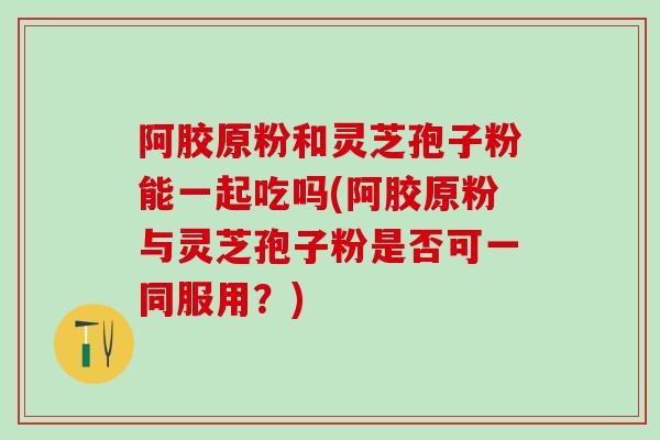 阿胶原粉和灵芝孢子粉能一起吃吗(阿胶原粉与灵芝孢子粉是否可一同服用？)