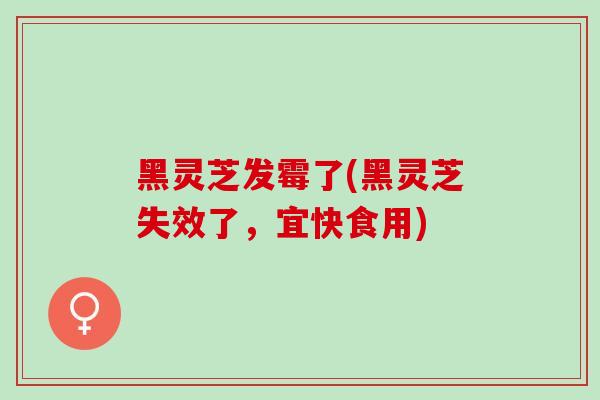 黑灵芝发霉了(黑灵芝失效了，宜快食用)