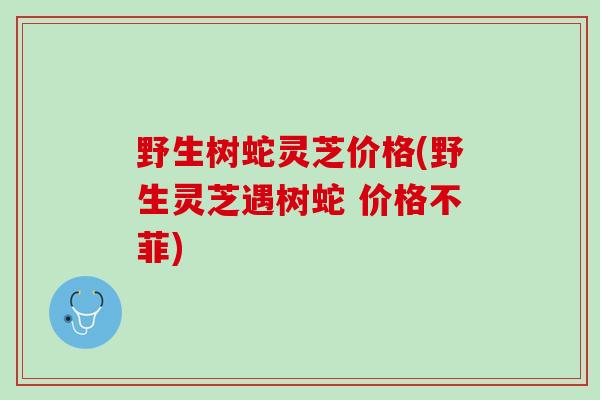 野生树蛇灵芝价格(野生灵芝遇树蛇 价格不菲)