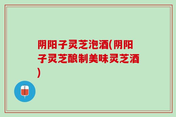 阴阳子灵芝泡酒(阴阳子灵芝酿制美味灵芝酒) 阴阳子灵芝泡酒(阴阳子灵芝酿制美味灵芝酒)