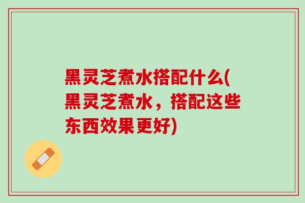 黑灵芝煮水搭配什么(黑灵芝煮水,搭配这些东西效果更好) 黑灵芝煮水搭配什么(黑灵芝煮水,搭配这些东西效果更好)