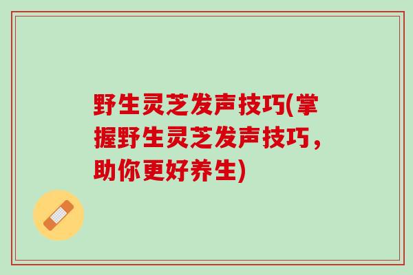 野生灵芝发声技巧(掌握野生灵芝发声技巧，助你更好养生)